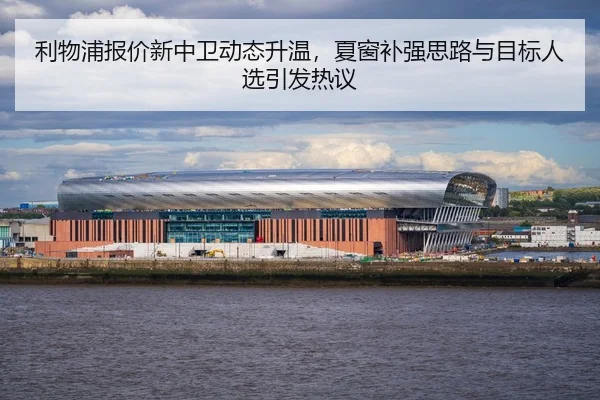 利物浦报价新中卫动态升温，夏窗补强思路与目标人选引发热议